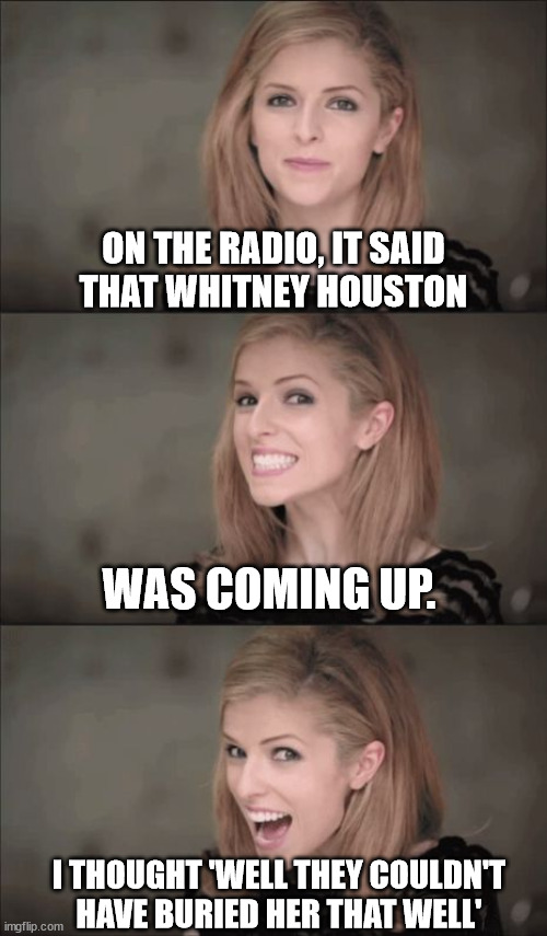 Whitney Houston is coming up next | ON THE RADIO, IT SAID
THAT WHITNEY HOUSTON; WAS COMING UP. I THOUGHT 'WELL THEY COULDN'T HAVE BURIED HER THAT WELL' | image tagged in memes,bad pun anna kendrick,whitney houston,buried | made w/ Imgflip meme maker