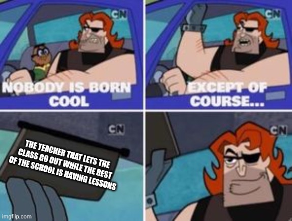 no one is born cool except | THE TEACHER THAT LETS THE CLASS GO OUT WHILE THE REST OF THE SCHOOL IS HAVING LESSONS | image tagged in no one is born cool except | made w/ Imgflip meme maker