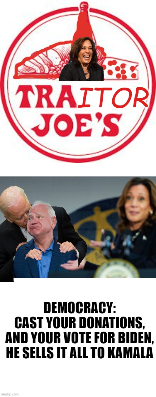 The Democratic Process, Never Smelled So Sweet | ITOR; DEMOCRACY:
CAST YOUR DONATIONS,
AND YOUR VOTE FOR BIDEN,
HE SELLS IT ALL TO KAMALA | image tagged in traitors,kamala harris,politics,democratic socialism,paris climate deal,globalism | made w/ Imgflip meme maker