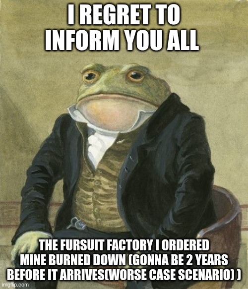 Gentleman frog | I REGRET TO INFORM YOU ALL; THE FURSUIT FACTORY I ORDERED MINE BURNED DOWN (GONNA BE 2 YEARS BEFORE IT ARRIVES(WORSE CASE SCENARIO) ) | image tagged in gentleman frog | made w/ Imgflip meme maker