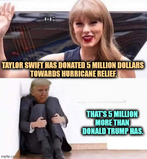 Taylor Swift mainstream American Donald Trump extreme Unamerican | TAYLOR SWIFT HAS DONATED 5 MILLION DOLLARS 
TOWARDS HURRICANE RELIEF. THAT'S 5 MILLION 
MORE THAN 
DONALD TRUMP HAS. | image tagged in taylor swift mainstream american donald trump extreme unamerican,taylor swift,generous,trump,greedy | made w/ Imgflip meme maker