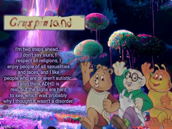 Hate me all you want, just so you know that I'm not the villain | I'm two steps ahead...
I don't say slurs, I respect all religions, I enjoy people of all sexualities and races, and I like people who are or aren't autistic.
I also think ADHD is real, but the signs are hard to see, which was probably why I thought it wasn't a disorder. | image tagged in gruxpin | made w/ Imgflip meme maker