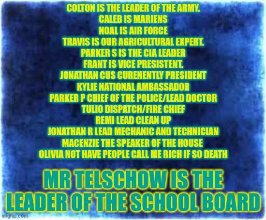 roles | COLTON IS THE LEADER OF THE ARMY.
CALEB IS MARIENS
NOAL IS AIR FORCE
TRAVIS IS OUR AGRICULTURAL EXPERT.
PARKER S IS THE CIA LEADER
FRANT IS VICE PRESISTENT.
JONATHAN CUS CURENENTLY PRESIDENT
KYLIE NATIONAL AMBASSADOR
PARKER P CHIEF OF THE POLICE/LEAD DOCTOR
TULIO DISPATCH/FIRE CHIEF
REMI LEAD CLEAN UP
JONATHAN R LEAD MECHANIC AND TECHNICIAN
MACENZIE THE SPEAKER OF THE HOUSE 
OLIVIA NOT HAVE PEOPLE CALL ME RICH IF SO DEATH; MR TELSCHOW IS THE LEADER OF THE SCHOOL BOARD | image tagged in if you see this say potatoes because it's a rule | made w/ Imgflip meme maker