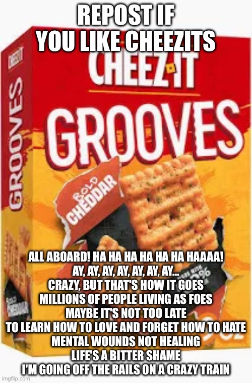 E | REPOST IF YOU LIKE CHEEZITS; ALL ABOARD! HA HA HA HA HA HA HAAAA!
AY, AY, AY, AY, AY, AY, AY...
CRAZY, BUT THAT'S HOW IT GOES
MILLIONS OF PEOPLE LIVING AS FOES
MAYBE IT'S NOT TOO LATE
TO LEARN HOW TO LOVE AND FORGET HOW TO HATE
MENTAL WOUNDS NOT HEALING
LIFE'S A BITTER SHAME
I'M GOING OFF THE RAILS ON A CRAZY TRAIN | image tagged in chez | made w/ Imgflip meme maker