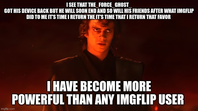 anakin skywalker | I SEE THAT THE_FORCE_GHOST_
GOT HIS DEVICE BACK BUT HE WILL SOON END AND SO WILL HIS FRIENDS AFTER WHAT IMGFLIP DID TO ME IT'S TIME I RETURN THE IT'S TIME THAT I RETURN THAT FAVOR; I HAVE BECOME MORE POWERFUL THAN ANY IMGFLIP USER | image tagged in anakin skywalker | made w/ Imgflip meme maker