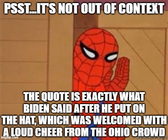 psst spiderman | PSST...IT'S NOT OUT OF CONTEXT THE QUOTE IS EXACTLY WHAT BIDEN SAID AFTER HE PUT ON THE HAT, WHICH WAS WELCOMED WITH A LOUD CHEER FROM THE O | image tagged in psst spiderman | made w/ Imgflip meme maker