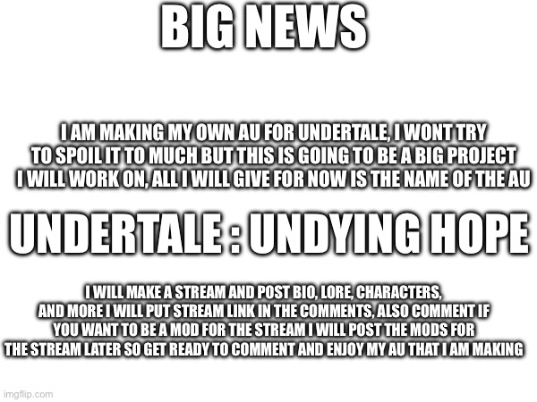 BIG NEWS; I AM MAKING MY OWN AU FOR UNDERTALE, I WONT TRY TO SPOIL IT TO MUCH BUT THIS IS GOING TO BE A BIG PROJECT I WILL WORK ON, ALL I WILL GIVE FOR NOW IS THE NAME OF THE AU; UNDERTALE : UNDYING HOPE; I WILL MAKE A STREAM AND POST BIO, LORE, CHARACTERS, AND MORE I WILL PUT STREAM LINK IN THE COMMENTS, ALSO COMMENT IF YOU WANT TO BE A MOD FOR THE STREAM I WILL POST THE MODS FOR THE STREAM LATER SO GET READY TO COMMENT AND ENJOY MY AU THAT I AM MAKING | made w/ Imgflip meme maker