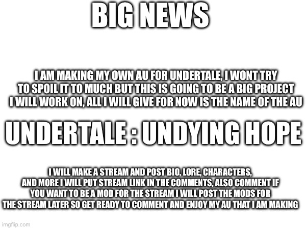 BIG NEWS; I AM MAKING MY OWN AU FOR UNDERTALE, I WONT TRY TO SPOIL IT TO MUCH BUT THIS IS GOING TO BE A BIG PROJECT I WILL WORK ON, ALL I WILL GIVE FOR NOW IS THE NAME OF THE AU; UNDERTALE : UNDYING HOPE; I WILL MAKE A STREAM AND POST BIO, LORE, CHARACTERS, AND MORE I WILL PUT STREAM LINK IN THE COMMENTS, ALSO COMMENT IF YOU WANT TO BE A MOD FOR THE STREAM I WILL POST THE MODS FOR THE STREAM LATER SO GET READY TO COMMENT AND ENJOY MY AU THAT I AM MAKING | made w/ Imgflip meme maker