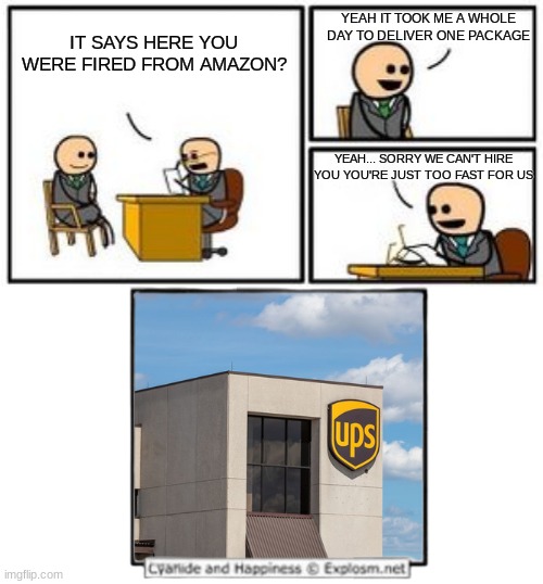 UPS 101 | YEAH IT TOOK ME A WHOLE DAY TO DELIVER ONE PACKAGE; IT SAYS HERE YOU WERE FIRED FROM AMAZON? YEAH... SORRY WE CAN'T HIRE YOU YOU'RE JUST TOO FAST FOR US | image tagged in memes,funny,for real,legit,ups,slowest things | made w/ Imgflip meme maker