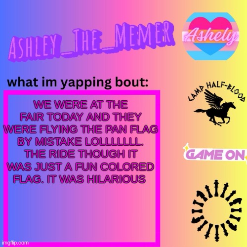 I was dying lmaoooooo ?? | WE WERE AT THE FAIR TODAY AND THEY WERE FLYING THE PAN FLAG BY MISTAKE LOLLLLLLL. THE RIDE THOUGH IT WAS JUST A FUN COLORED FLAG. IT WAS HILARIOUS | image tagged in ashley_the_memer announcement template | made w/ Imgflip meme maker