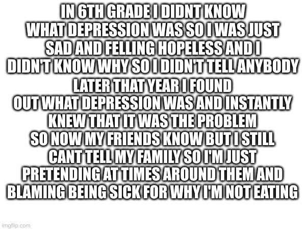 IN 6TH GRADE I DIDNT KNOW WHAT DEPRESSION WAS SO I WAS JUST SAD AND FELLING HOPELESS AND I DIDN'T KNOW WHY SO I DIDN'T TELL ANYBODY; LATER THAT YEAR I FOUND OUT WHAT DEPRESSION WAS AND INSTANTLY KNEW THAT IT WAS THE PROBLEM SO NOW MY FRIENDS KNOW BUT I STILL CANT TELL MY FAMILY SO I'M JUST PRETENDING AT TIMES AROUND THEM AND BLAMING BEING SICK FOR WHY I'M NOT EATING | made w/ Imgflip meme maker