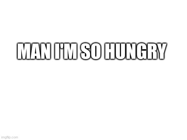 MAN I'M SO HUNGRY | made w/ Imgflip meme maker