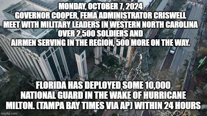 Florida Republican vs North Carolina Democrat | MONDAY, OCTOBER 7, 2024
GOVERNOR COOPER, FEMA ADMINISTRATOR CRISWELL MEET WITH MILITARY LEADERS IN WESTERN NORTH CAROLINA
OVER 2,500 SOLDIERS AND AIRMEN SERVING IN THE REGION, 500 MORE ON THE WAY. FLORIDA HAS DEPLOYED SOME 10,000 NATIONAL GUARD IN THE WAKE OF HURRICANE MILTON. (TAMPA BAY TIMES VIA AP) WITHIN 24 HOURS | image tagged in florida republican vs north carolina democrat | made w/ Imgflip meme maker