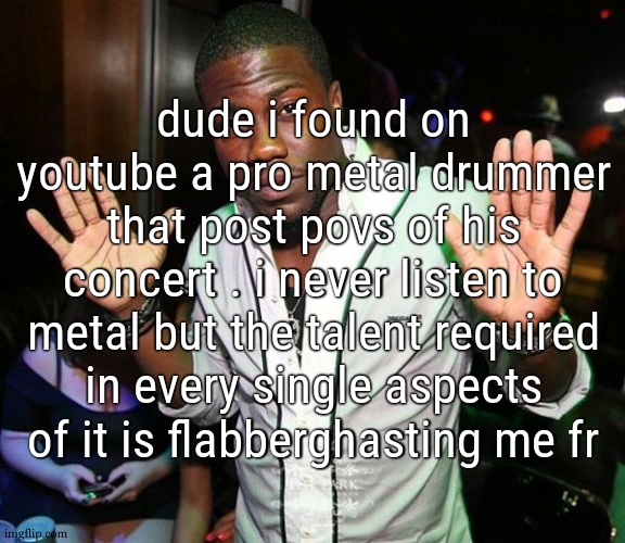 metal is somehow the hardest kind of song you can try to  play due to its need of accuracy in anything | dude i found on youtube a pro metal drummer that post povs of his concert . i never listen to metal but the talent required in every single aspects of it is flabberghasting me fr | image tagged in kevin hart hands up | made w/ Imgflip meme maker