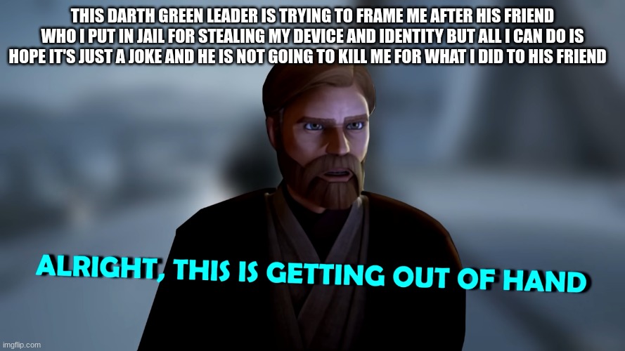 im about to go full dark side on this green leader dude | THIS DARTH GREEN LEADER IS TRYING TO FRAME ME AFTER HIS FRIEND WHO I PUT IN JAIL FOR STEALING MY DEVICE AND IDENTITY BUT ALL I CAN DO IS HOPE IT'S JUST A JOKE AND HE IS NOT GOING TO KILL ME FOR WHAT I DID TO HIS FRIEND | image tagged in obi wan kenobi | made w/ Imgflip meme maker