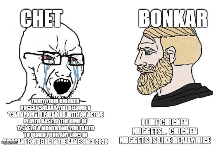 soy chet vs chad bonkar | CHET; BONKAR; ENJOY YOUR CHICKEN NUGGET SALARY. YOU BECAME A "CHAMPION" IN PALADINS WITH AN ACTIVE PLAYER BASE AT THE TIME OF 12,343.8 A MONTH AND YOU FAILED TO QUALIFY FOR ANY LANS IN VALORANT FOR BEING IN THE GAME SINCE 2020; I LIKE CHICKEN NUGGETS...  CHICKEN NUGGETS IS LIKE REALLY NICE | image tagged in soyboy vs yes chad | made w/ Imgflip meme maker