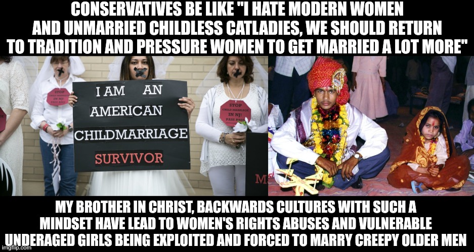 Did you know know that child bride laws are actually still a thing in America? | CONSERVATIVES BE LIKE "I HATE MODERN WOMEN AND UNMARRIED CHILDLESS CATLADIES, WE SHOULD RETURN TO TRADITION AND PRESSURE WOMEN TO GET MARRIED A LOT MORE"; MY BROTHER IN CHRIST, BACKWARDS CULTURES WITH SUCH A MINDSET HAVE LEAD TO WOMEN'S RIGHTS ABUSES AND VULNERABLE UNDERAGED GIRLS BEING EXPLOITED AND FORCED TO MARRY CREEPY OLDER MEN | image tagged in marriage,child abuse,women's rights,human rights,pedophilia | made w/ Imgflip meme maker