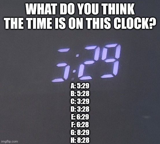 Confused confusing confusion | WHAT DO YOU THINK THE TIME IS ON THIS CLOCK? A: 5:29
B: 5:28
C: 3:29
D: 3:28
E: 6:29
F: 6:28
G: 8:29
H: 8:28 | image tagged in fresh memes,time | made w/ Imgflip meme maker