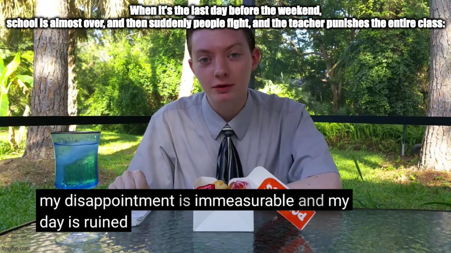 My Disappointment Is Immeasurable | When it's the last day before the weekend, school is almost over, and then suddenly people fight, and the teacher punishes the entire class: | image tagged in my disappointment is immeasurable,school,fights,school fights,weekend | made w/ Imgflip meme maker