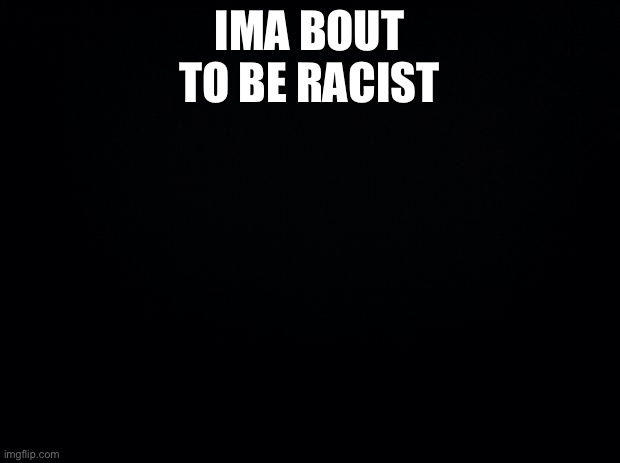 Black background | IMA BOUT TO BE RACIST | image tagged in black background | made w/ Imgflip meme maker