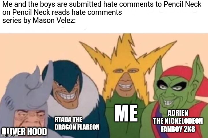 Me And The Boys | Me and the boys are submitted hate comments to Pencil Neck
on Pencil Neck reads hate comments
series by Mason Velez:; ME; ADRIEN THE NICKELODEON FANBOY 2K8; RTADA THE DRAGON FLAREON; OLIVER HOOD | image tagged in memes,me and the boys,meme,mason velez,pencil neck reads hate comments,youtube | made w/ Imgflip meme maker