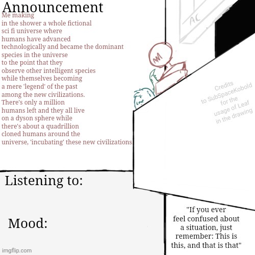 Random 11pm creativity spikes | Me making in the shower a whole fictional sci fi universe where humans have advanced technologically and became the dominant species in the universe to the point that they observe other intelligent species while themselves becoming a mere 'legend' of the past among the new civilizations. There's only a million humans left and they all live on a dyson sphere while there's about a quadrillion cloned humans around the universe, 'incubating' these new civilizations. | image tagged in am annoucement template final i swear | made w/ Imgflip meme maker