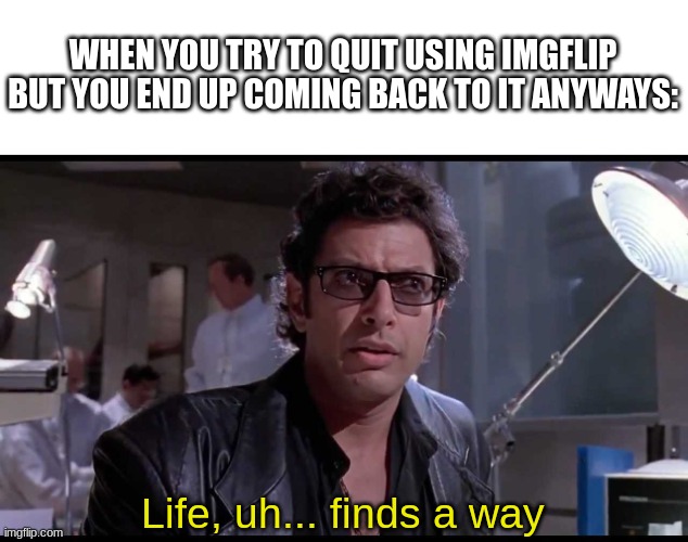 Life finds a way | WHEN YOU TRY TO QUIT USING IMGFLIP BUT YOU END UP COMING BACK TO IT ANYWAYS:; Life, uh... finds a way | image tagged in life finds a way,memes,funny,for real,relatable | made w/ Imgflip meme maker