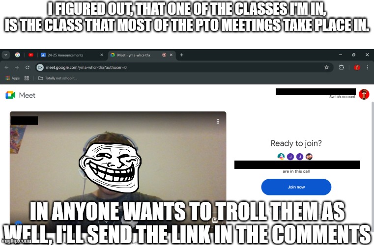 After all these years... I finally found it... | I FIGURED OUT, THAT ONE OF THE CLASSES I'M IN, IS THE CLASS THAT MOST OF THE PTO MEETINGS TAKE PLACE IN. IN ANYONE WANTS TO TROLL THEM AS WELL, I'LL SEND THE LINK IN THE COMMENTS | made w/ Imgflip meme maker
