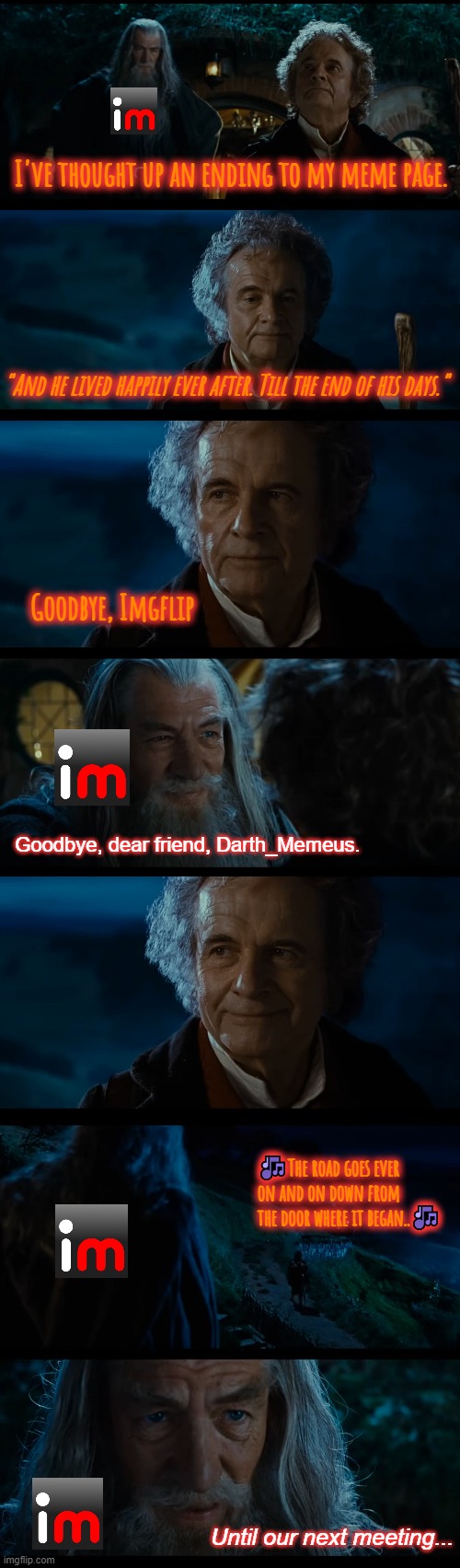 After 11 years, I'm afraid this is goodbye. Thanks for all the memories Imgflip. Some of you were a lot of fun to meme alongside | I've thought up an ending to my meme page. "And he lived happily ever after. Till the end of his days."; Goodbye, Imgflip; Goodbye, dear friend, Darth_Memeus. 🎶The road goes ever on and on down from the door where it began..🎶; Until our next meeting... | image tagged in memes | made w/ Imgflip meme maker