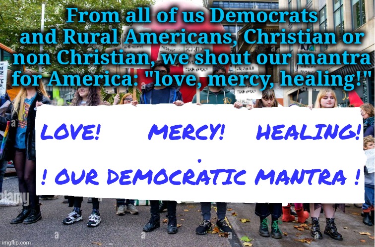 Our Mantra! | From all of us Democrats and Rural Americans, Christian or non Christian, we shout our mantra for America: "love, mercy, healing!"; LOVE!      MERCY!    HEALING!
.
! OUR DEMOCRATIC MANTRA ! | image tagged in wide blank protest banner,rural america,dnc,msnbc,walk on water | made w/ Imgflip meme maker