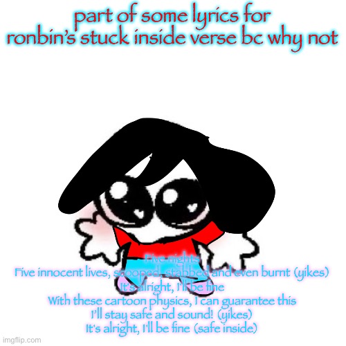 I know most of those lyrics don’t make sense | part of some lyrics for ronbin’s stuck inside verse bc why not; Five nights
Five innocent lives, scooped, stabbed and even burnt (yikes)
It's alright, I'll be fine
With these cartoon physics, I can guarantee this
I’ll stay safe and sound! (yikes)
It's alright, I'll be fine (safe inside) | image tagged in rongbinb | made w/ Imgflip meme maker