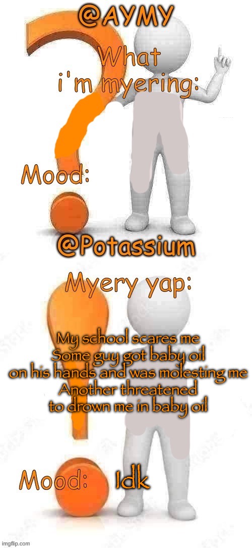 Potassium and AYMY’s UPDATED Myery template | My school scares me
Some guy got baby oil on his hands and was molesting me
Another threatened to drown me in baby oil; Idk | image tagged in potassium and aymy s updated myery template | made w/ Imgflip meme maker