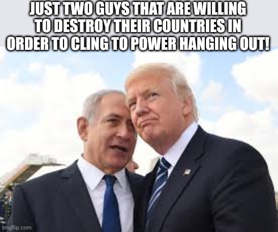 Bibi and old Donny | JUST TWO GUYS THAT ARE WILLING TO DESTROY THEIR COUNTRIES IN ORDER TO CLING TO POWER HANGING OUT! | image tagged in conservative,republican,israel,maga,trump,nevertrump | made w/ Imgflip meme maker
