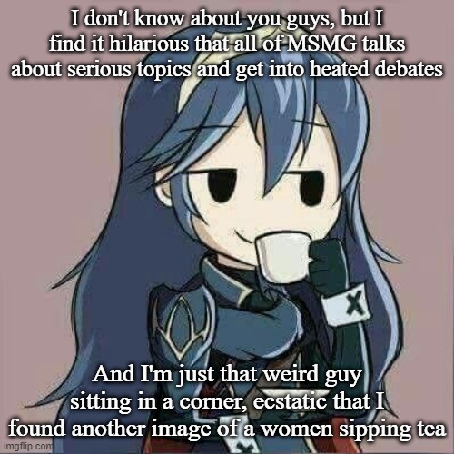 Lucina sipping tea | I don't know about you guys, but I find it hilarious that all of MSMG talks about serious topics and get into heated debates; And I'm just that weird guy sitting in a corner, ecstatic that I found another image of a women sipping tea | image tagged in lucina sipping tea | made w/ Imgflip meme maker