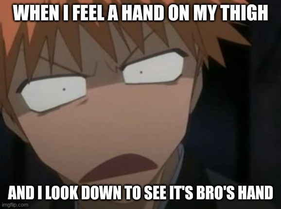 Then yelling "stop touching my thigh" | WHEN I FEEL A HAND ON MY THIGH; AND I LOOK DOWN TO SEE IT'S BRO'S HAND | image tagged in ichigo what the f k face | made w/ Imgflip meme maker