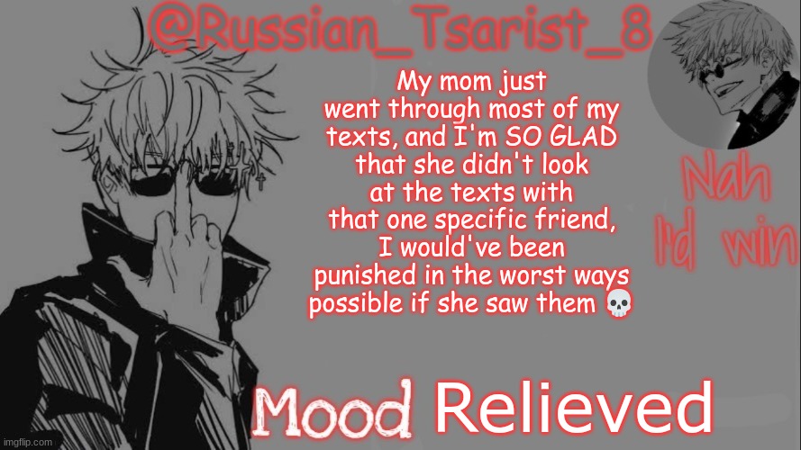Russian_Tsarist_8 announcement temp (Thanks, Gojo-Satoru) | My mom just went through most of my texts, and I'm SO GLAD that she didn't look at the texts with that one specific friend, I would've been punished in the worst ways possible if she saw them 💀; Relieved | image tagged in russian_tsarist_8 announcement temp thanks gojo-satoru | made w/ Imgflip meme maker