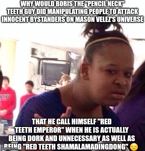 Black Girl Wat | WHY WOULD BORIS THE "PENCIL NECK" TEETH GUY DID MANIPULATING PEOPLE TO ATTACK INNOCENT BYSTANDERS ON MASON VELEZ'S UNIVERSE; THAT HE CALL HIMSELF "RED TEETH EMPEROR" WHEN HE IS ACTUALLY BEING DORK AND UNNECESSARY AS WELL AS BEING "RED TEETH SHAMALAMADINGDONG" 😑 | image tagged in memes,black girl wat,meme,mason velez,manipulation,boris the teeth guy | made w/ Imgflip meme maker