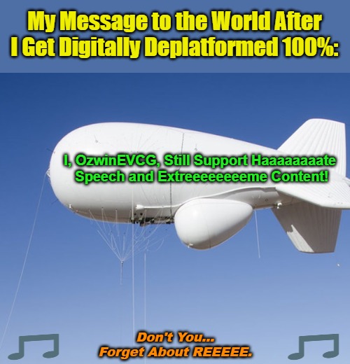 Don't You... Forget About REEEEE. | My Message to the World After 

I Get Digitally Deplatformed 100%:; I, OzwinEVCG, Still Support Haaaaaaaate 

Speech and Extreeeeeeeeme Content! Don't You...

Forget About REEEEE. | image tagged in runaway blimp,sarcasm,clown world,political humor,censorship,trolling | made w/ Imgflip meme maker