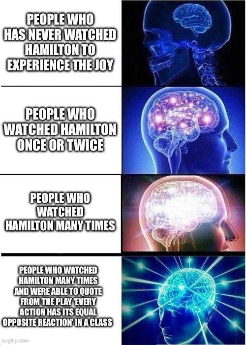 Hamilton Brains | PEOPLE WHO HAS NEVER WATCHED HAMILTON TO EXPERIENCE THE JOY; PEOPLE WHO WATCHED HAMILTON ONCE OR TWICE; PEOPLE WHO WATCHED HAMILTON MANY TIMES; PEOPLE WHO WATCHED HAMILTON MANY TIMES AND WERE ABLE TO QUOTE FROM THE PLAY ‘EVERY ACTION HAS ITS EQUAL OPPOSITE REACTION’ IN A CLASS | image tagged in memes,expanding brain | made w/ Imgflip meme maker