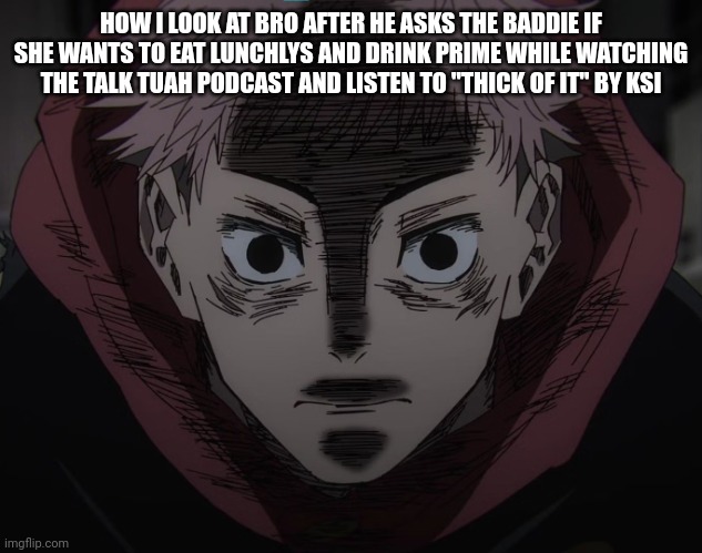 Yuji hopeless | HOW I LOOK AT BRO AFTER HE ASKS THE BADDIE IF SHE WANTS TO EAT LUNCHLYS AND DRINK PRIME WHILE WATCHING THE TALK TUAH PODCAST AND LISTEN TO "THICK OF IT" BY KSI | image tagged in yuji hopeless | made w/ Imgflip meme maker