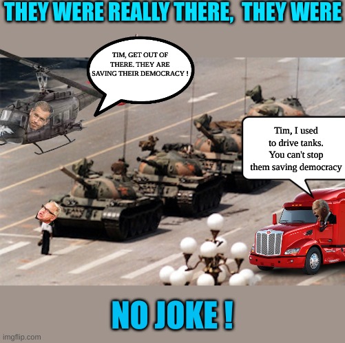 Democrats are dumb enough to believe they were all there | THEY WERE REALLY THERE,  THEY WERE; TIM, GET OUT OF THERE. THEY ARE SAVING THEIR DEMOCRACY ! Tim, I used to drive tanks. You can't stop them saving democracy; NO JOKE ! | image tagged in tiananmen tank man | made w/ Imgflip meme maker