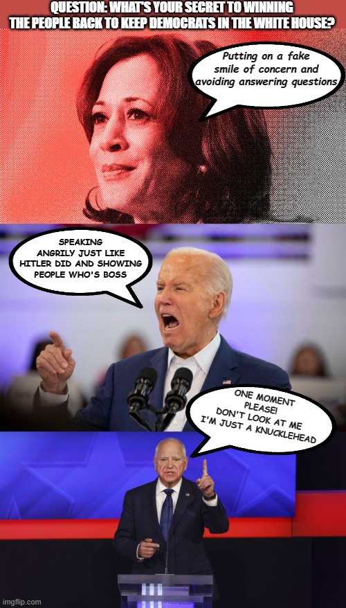 Democrats' Strategy | QUESTION: WHAT'S YOUR SECRET TO WINNING THE PEOPLE BACK TO KEEP DEMOCRATS IN THE WHITE HOUSE? Putting on a fake smile of concern and avoiding answering questions; SPEAKING ANGRILY JUST LIKE HITLER DID AND SHOWING PEOPLE WHO'S BOSS; ONE MOMENT PLEASE! 
DON'T LOOK AT ME 
I'M JUST A KNUCKLEHEAD | image tagged in kamala,biden,knucklehead | made w/ Imgflip meme maker