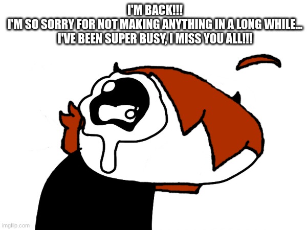 I'm back!!! | I'M BACK!!!
I'M SO SORRY FOR NOT MAKING ANYTHING IN A LONG WHILE... I'VE BEEN SUPER BUSY, I MISS YOU ALL!!! | made w/ Imgflip meme maker