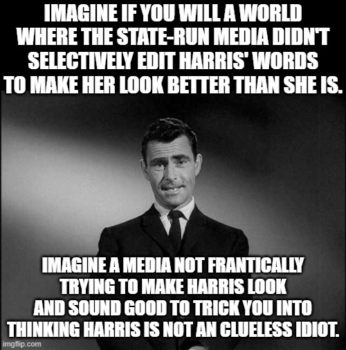 Right now it sure looks bad for Harris.  She does not know how to help Americans when she is only focused on foreigners. | IMAGINE IF YOU WILL A WORLD WHERE THE STATE-RUN MEDIA DIDN'T SELECTIVELY EDIT HARRIS' WORDS TO MAKE HER LOOK BETTER THAN SHE IS. IMAGINE A MEDIA NOT FRANTICALLY TRYING TO MAKE HARRIS LOOK AND SOUND GOOD TO TRICK YOU INTO THINKING HARRIS IS NOT AN CLUELESS IDIOT. | image tagged in harris hates americans,harris loves everyone except for americans,the media is trying to make harris look good | made w/ Imgflip meme maker