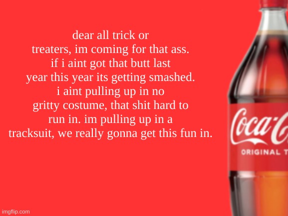 geramn's coca cola announcement V2 | dear all trick or treaters, im coming for that ass. if i aint got that butt last year this year its getting smashed. i aint pulling up in no gritty costume, that shit hard to run in. im pulling up in a tracksuit, we really gonna get this fun in. | image tagged in geramn's coca cola announcement v2 | made w/ Imgflip meme maker