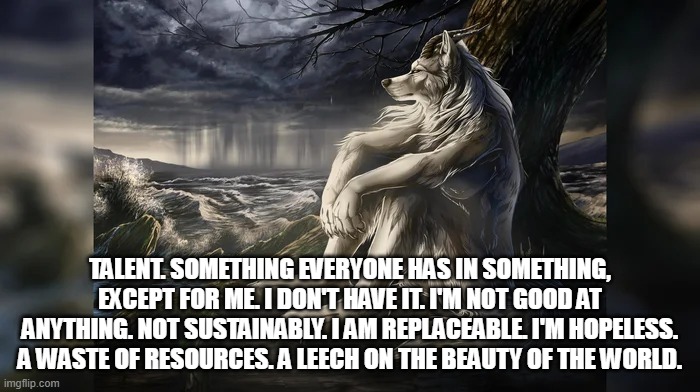 Sigma Wolf | TALENT. SOMETHING EVERYONE HAS IN SOMETHING, EXCEPT FOR ME. I DON'T HAVE IT. I'M NOT GOOD AT ANYTHING. NOT SUSTAINABLY. I AM REPLACEABLE. I'M HOPELESS. A WASTE OF RESOURCES. A LEECH ON THE BEAUTY OF THE WORLD. | image tagged in sigma wolf | made w/ Imgflip meme maker