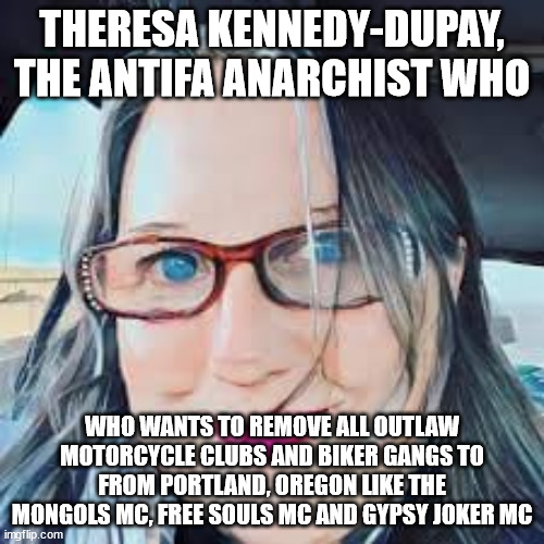 Theresa Kennedy-Dupay, the Antifa Anarchist who wants to remove all Outlaw Motorcycle Clubs and Biker Gangs to from Portland, Or | THERESA KENNEDY-DUPAY, THE ANTIFA ANARCHIST WHO; WHO WANTS TO REMOVE ALL OUTLAW MOTORCYCLE CLUBS AND BIKER GANGS TO FROM PORTLAND, OREGON LIKE THE MONGOLS MC, FREE SOULS MC AND GYPSY JOKER MC | image tagged in theresa kennedy-dupay,antifa,portland oregon,outlaw motorcycle clubs,outlaw biker gangs,anarchist | made w/ Imgflip meme maker