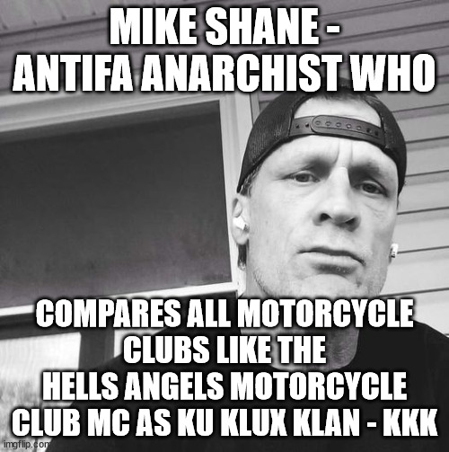 Mike Shane - Antifa Anarchist who compares all Motorcycle Clubs as Ku Klux Klan - KKK | MIKE SHANE - ANTIFA ANARCHIST WHO; COMPARES ALL MOTORCYCLE CLUBS LIKE THE HELLS ANGELS MOTORCYCLE CLUB MC AS KU KLUX KLAN - KKK | image tagged in mike shane,antifa anarchist,ku klux klan kkk,hells angels motorcycle club mc,outlaw motorcycle clubs,outlaw biker gangs | made w/ Imgflip meme maker