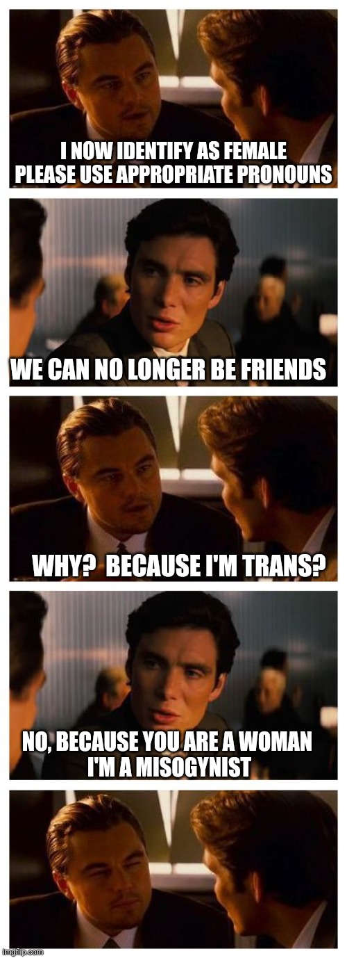 Transception | I NOW IDENTIFY AS FEMALE
PLEASE USE APPROPRIATE PRONOUNS; WE CAN NO LONGER BE FRIENDS; WHY?  BECAUSE I'M TRANS? NO, BECAUSE YOU ARE A WOMAN 
I'M A MISOGYNIST | image tagged in inception,trans,indentifying,misogyny,transception,pronoun trouble | made w/ Imgflip meme maker