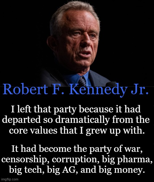 The Democrat Party | Robert F. Kennedy Jr. I left that party because it had 
departed so dramatically from the 
core values that I grew up with. It had become the party of war,
censorship, corruption, big pharma,
big tech, big AG, and big money. | image tagged in politics,rfk jr,democrat party,core values,radical,agenda | made w/ Imgflip meme maker